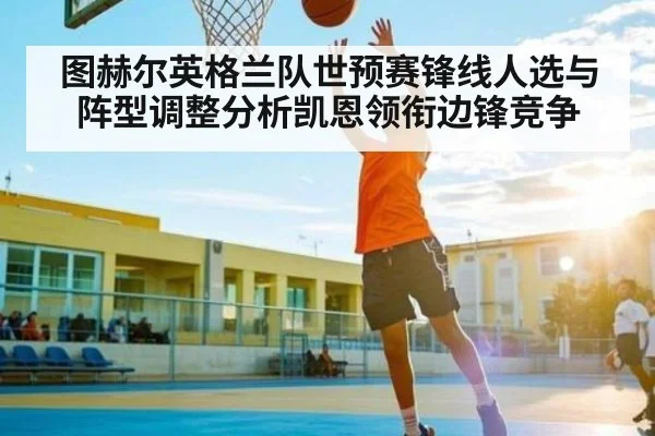 图赫尔英格兰队世预赛锋线人选与阵型调整分析凯恩领衔边锋竞争